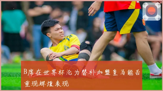 B席在世界杯沦为替补加盟皇马能否重现辉煌表现