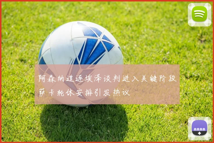 阿森纳追逐埃泽谈判进入关键阶段萨卡轮休安排引发热议