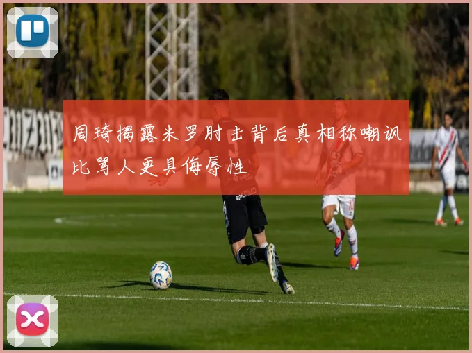 周琦揭露米罗肘击背后真相称嘲讽比骂人更具侮辱性