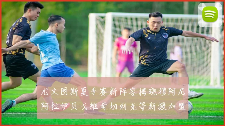 尤文图斯夏季赛新阵容揭晓穆阿尼阿拉伊贝戈维奇切利克等新援加盟