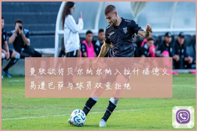 曼联欲将贝尔纳尔纳入拉什福德交易遭巴萨与球员双重拒绝