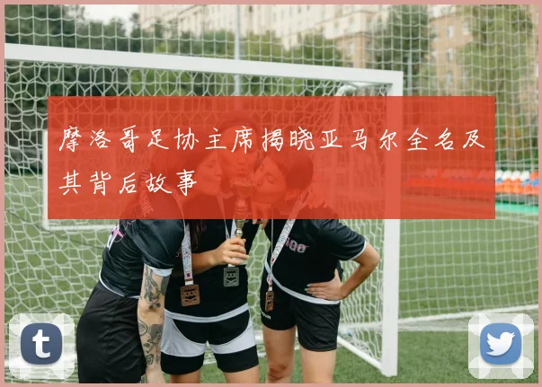 摩洛哥足协主席揭晓亚马尔全名及其背后故事