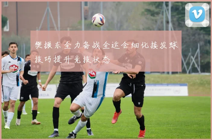 樊振东全力备战全运会细化接发球技巧提升竞技状态