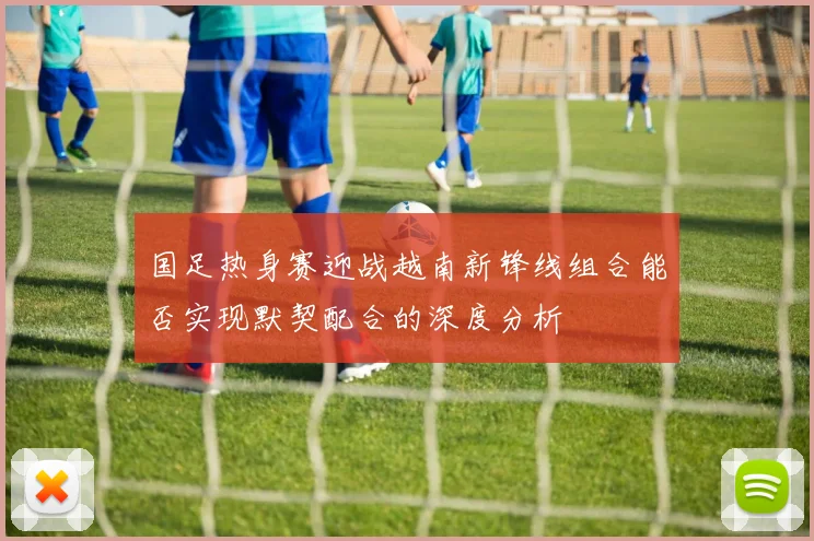 国足热身赛迎战越南新锋线组合能否实现默契配合的深度分析
